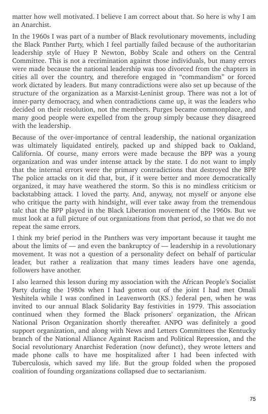 matter how well motivated. I believe I am correct about that. So here is why I am an Anarchist.  In the 19605 1 was part of a number of Black revolutionary movements, including the Black Panther Party, which I feel partially failed because of the authoritarian leadership style of Huey B Newton, Bobby Scale and others on the Central ‘Comittee. This is not a recrimination against those individuals, but many errors ‘were made because the national leadership was too divorced from the chapters in cities all over the country, and therefore engaged in “commandism” or forced work dictated by leaders. But many contradictions were also set up because of the structure of the organization as a Marxist-Leninist group. There was not a lot of inner-party democracy, and when contradictions came up, it was the leaders who decided on their resolution, not the members. Purges became commonplace, and many good people were expelled from the group simply because they disagreed with the leadership.  Because of the over-importance of central leadership, the national organization was ultimately liquidated entirely, packed up and shipped back to Oakland, California. Of course, many errors were made because the BPP was a young organization and was under intense attack by the state. I do not want to imply that the internal errors were the primary contradictions that destroyed the BPR ‘The police attacks on it did that, but, if it were better and more democratically organized, it may have weathered the storm. So this is no mindless criticism o backstabbing attack. I loved the party. And, anyway, not myself or anyone else who critique the party with hindsight, wil ever take away from the tremendous talc that the BPP played in the Black Liberation movement of the 1960s. But we must look at a full picture of out organizations from that period, so that we do not repeat the same errors.  1 think my brief period in the Panthers was very important because it taught me about the limits of — and even the bankruptey of — leadership in a revolutionary movement. It was not a question of a personality defect on behalf of particular leader, but rather a realization that many times leaders have one agenda, followers have another.  Lalso learned this lesson during my association with the African People’s Socialist Party during the 1980s when I had gotten out of the joint I had met Omali Yeshitela while 1 was confined in Leavenworth (KS.) federal pen, when he was invited to our annual Black Solidarity Bay festivities in 1979. This association continued when they formed the Black prisoners’ organization, the African National Prison Organization shortly thereafter. ANPO was definitely a good support organization, and along with News and Letters Committees the Kentucky branch of the National Alliance Against Racism and Political Repression, and the Social revolutionary Anarchist Federation (now defunct), they wrote letters and made phone calls to have me hospitalized after I had been infected with Tuberculosis, which saved my life. But the group folded when the proposed coalition of founding organizations collapsed due to sectarianism.  s 